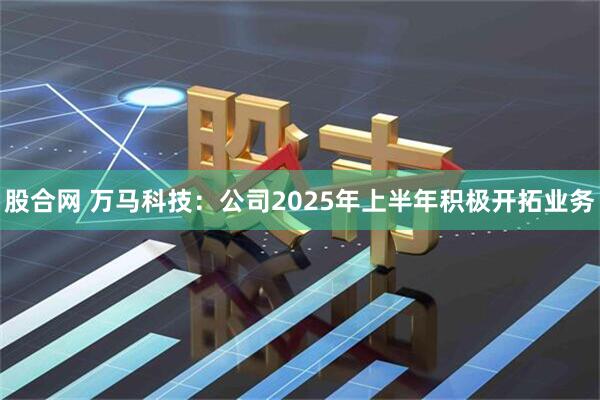 股合网 万马科技：公司2025年上半年积极开拓业务