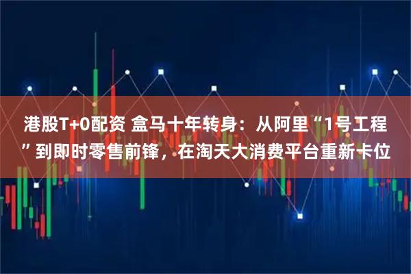 港股T+0配资 盒马十年转身：从阿里“1号工程”到即时零售前锋，在淘天大消费平台重新卡位