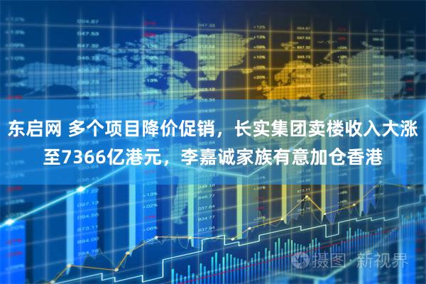 东启网 多个项目降价促销，长实集团卖楼收入大涨至7366亿港元，李嘉诚家族有意加仓香港
