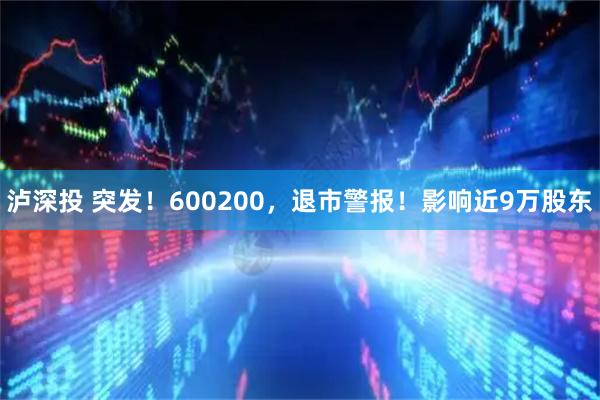 泸深投 突发!600200,退市警报!影响近9万股东