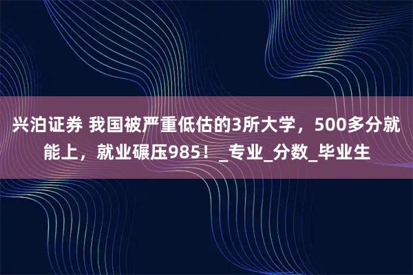兴泊证券 我国被严重低估的3所大学，500多分就能上，就业碾压985！_专业_分数_毕业生