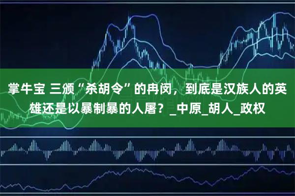 掌牛宝 三颁“杀胡令”的冉闵，到底是汉族人的英雄还是以暴制暴的人屠？_中原_胡人_政权