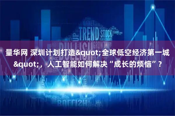 量华网 深圳计划打造"全球低空经济第一城"，人工智能如何解决“成长的烦恼”？