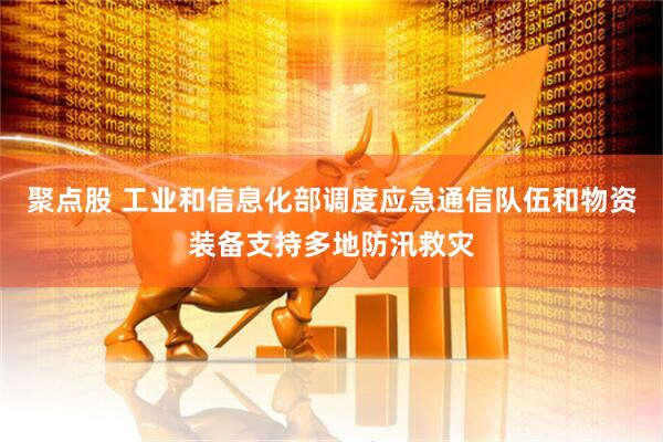 聚点股 工业和信息化部调度应急通信队伍和物资装备支持多地防汛救灾