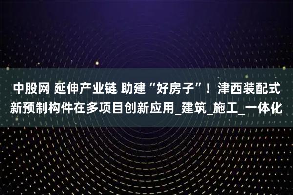 中股网 延伸产业链 助建“好房子”！津西装配式新预制构件在多项目创新应用_建筑_施工_一体化