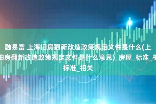 融易富 上海旧房翻新改造政策规定文件是什么(上海旧房翻新改造政策规定文件是什么意思)_房屋_标准_相关