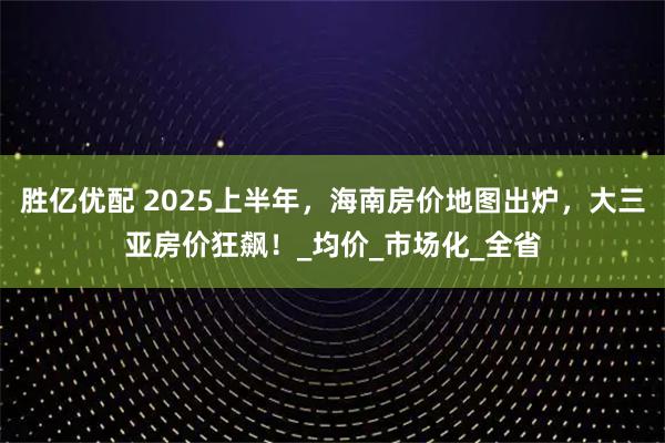 胜亿优配 2025上半年，海南房价地图出炉，大三亚房价狂飙！_均价_市场化_全省
