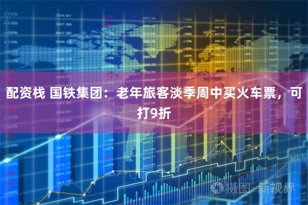 配资栈 国铁集团:老年旅客淡季周中买火车票,可打9折