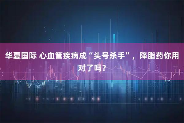 华夏国际 心血管疾病成“头号杀手”,降脂药你用对了吗?