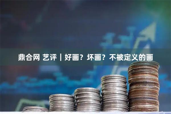 鼎合网 艺评|好画?坏画?不被定义的画