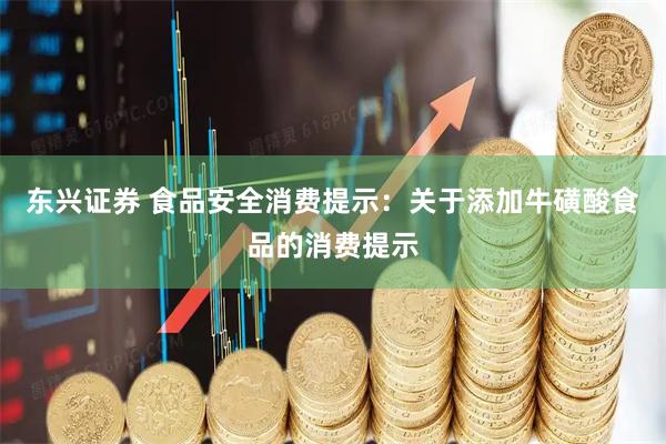 东兴证券 食品安全消费提示：关于添加牛磺酸食品的消费提示