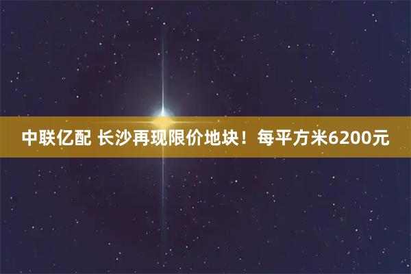 中联亿配 长沙再现限价地块！每平方米6200元