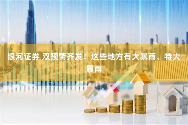 银河证券 双预警齐发！这些地方有大暴雨、特大暴雨