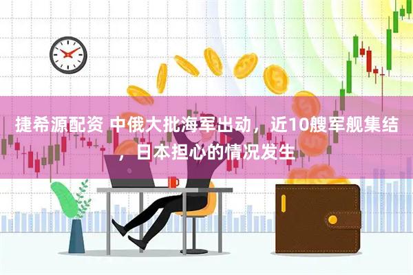 捷希源配资 中俄大批海军出动，近10艘军舰集结，日本担心的情况发生